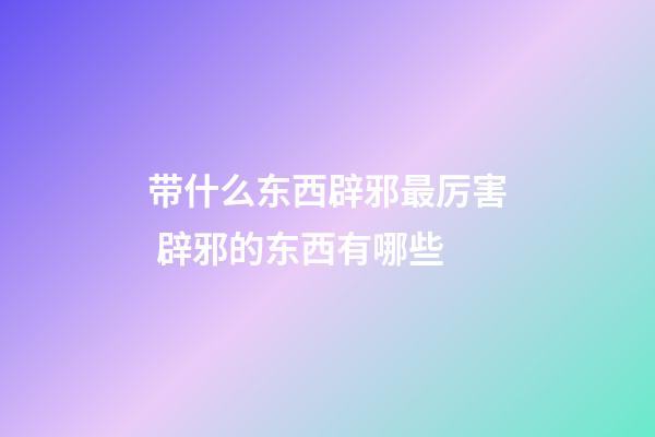 带什么东西辟邪最厉害 辟邪的东西有哪些